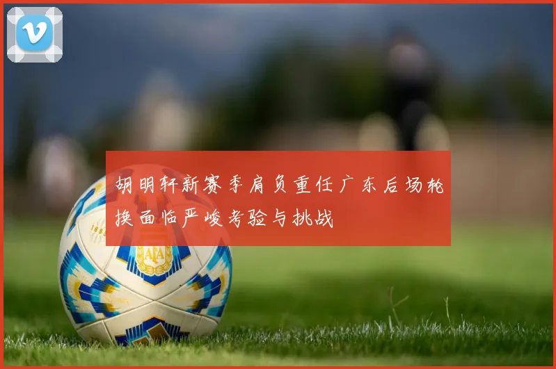 胡明轩新赛季肩负重任广东后场轮换面临严峻考验与挑战
